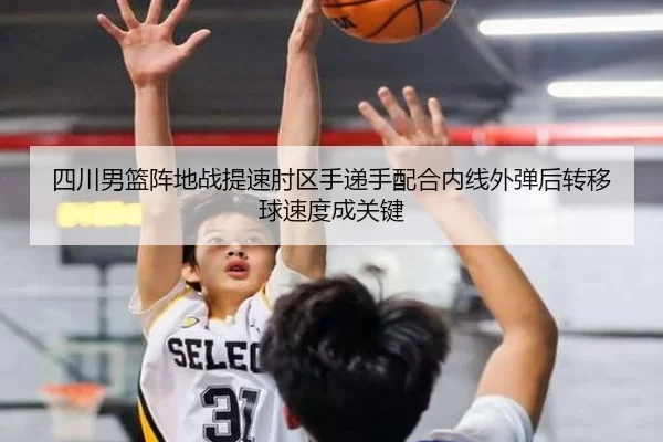 四川男篮阵地战提速肘区手递手配合内线外弹后转移球速度成关键